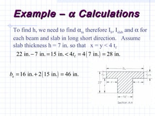 Example –Example – αα CalculationsCalculations
To find h, we need to find αm therefore Ib, Islab and α for
each beam and slab in long short direction. Assume
slab thickness h = 7 in. so that x = y < 4 tf
( )f22 in. 7 in. 15 in. 4 4 7 in. 28 in.t− = < = =
( )e 16 in. 2 15 in. 46 in.b = + =
 