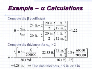 Example –Example – αα CalculationsCalculations
Compute the β coefficient
Compute the thickness for αm > 2
Use slab thickness, 6.5 in. or 7 in.
long
short
20 in. 1 ft.
24 ft. 2
2 12 in.
1.22
20 in. 1 ft.
20 ft. 2
2 12 in.
l
l
β
  
−  ÷ 
  = = =
  
−  ÷ 
  
( )
y
n
12 in. 600000.8 22.33 ft. 0.8
200000 1 ft. 200000
36 9 36 9 1.22
6.28 in.
f
l
h
β
     + +   ÷     = =
+ +
= ⇒
 
