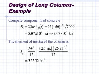 Design of Long Columns-Design of Long Columns-
ExampleExample
Compute components of concrete
The moment of inertia of the column is
( )
1.51.5
c c
6 3
33 33 150 7000
5.07x10 psi 5.07x10 ksi
E w f= =
= →
( ) ( )
33
g
4
25 in. 25 in.
12 12
32552 in
bh
I = =
=
 