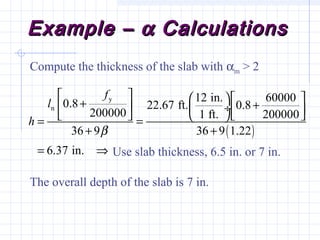 Example –Example – αα CalculationsCalculations
Compute the thickness of the slab with αm > 2
The overall depth of the slab is 7 in.
Use slab thickness, 6.5 in. or 7 in.
( )
y
n
12 in. 600000.8 22.67 ft. 0.8
200000 1 ft. 200000
36 9 36 9 1.22
6.37 in.
f
l
h
β
     + +   ÷     = =
+ +
= ⇒
 