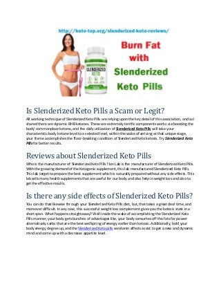 Is Slenderized Keto Pills a Scam or Legit?
All working technique of Slenderized Keto Pills are relying upon the key detail of this association, and as I
shared there are dynamic BHB ketones. These are extremely terrific components works via boosting the
body’ commonplace ketone, and the daily utilization of Slenderized Keto Pills will take your
characteristic body ketone level to a selected level, within the wake of arriving at that unique stage,
your frame accomplishes the floor-breaking condition of Slenderized Keto ketosis. Try Slenderized Keto
Pills for better results.
Reviews about Slenderized Keto Pills
Who is the manufacturer of Slenderized Keto Pills? Ion Lab is the manufacturer of Slenderized Keto Pills.
With the growing demand of the Ketogenic supplement, this lab manufactured Slenderized Keto Pills.
This lab target to prepare the best supplement which is naturally prepared without any side effects. This
lab sells many health supplements that are useful for our body and also help in weight loss and also to
get the effective results.
Is there any side effects of Slenderized Keto Pills?
You can do that likewise through your Slenderized Keto Pills diet, but, that takes a great deal time, and
moreover difficult. In any case, this successful weight loss complement gives you the ketosis state in a
short span. What happens straightaway? Well inside the wake of accomplishing the Slenderized Keto
Pills manner, your body gets bunches of advantages like, your body consumes off the fats for power
alternatively carbs that are the best wellspring of energy earlier than ketosis. Additionally, hold your
body energy degree up, and the Slenderized Keto pills serotonin affects assist to get a new and dynamic
mind and come up with a decrease appetite level.
 