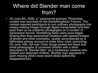 Where did Slender man come
                from?
• On June 8th, 2009, a “’paranormal pictures” Photoshop
  contest was launched on the SomethingAwful Forums. The
  contest required participants to turn ordinary photographs into
  creepy-looking images through digital manipulation and then
  pass them on as authentic photographs on a number of
  paranormal forums. Something Awful users soon began
  sharing their faux-paranormal creations with layered images
  of ghosts and other anomalies, usually accompanied by a
  fabricated witness account to make them more convincing.
  On June 10th, SA user Victor Surge posted two black and
  white photographs of unnamed children with a short
  description of “Slender Man” as a mysterious creature who
  stalked and abducted children. Slender man appeared In
  each missing child’s most recent photo before the
  disappearance's
 
