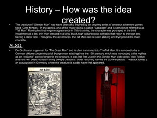 History – How was the idea
•
                       created?
    The creation of “Slender Man” may have been also inspired by an ongoing series of amateur adventure games
    titled “Chzo Mythos”. In the games, one of the main villains is called “Cabadath” and is sometimes referred to as
    “Tall Man.” Making his first in-game appearance in Trilby’s Notes, the character was portrayed in the third
    installment as a tall, thin man dressed in a long, black, high-collared coat with tails that reach to the floor and
    having a blank face. Throughout the adventures, the Tall Man can be seen stalking and trying to kill the main
    character.

ALSO:
•   DerGroßmann is german for “The Great Man” and is often translated into The Tall Man. It is rumored to be a
    German folklore concerning a tall boogeyman existing since the 16th century, which was introduced to the mythos
    as an “In Game” point of origin for the creature. It was first first used in the Slender Man web series Tribe Twelve
    and has then been reused in many creepy creations. Other recurring names are Schwarzwald (“The Black forest”),
    an actual place in Germany where the creature is said to have first appeared.
 