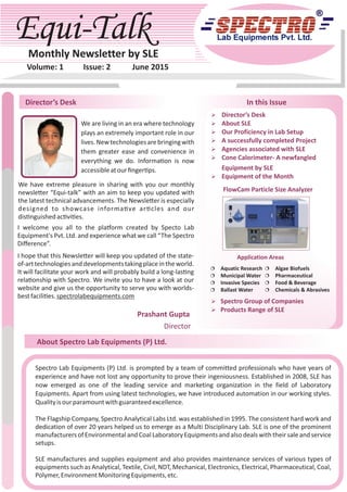 Equi-TalkEqui-TalkMonthly Newsletter by SLE
Volume: 1 Issue: 2 June 2015
Director’s Desk
About Spectro Lab Equipments (P) Ltd.
In this Issue
Spectro Lab Equipments (P) Ltd. is prompted by a team of committed professionals who have years of
experience and have not lost any opportunity to prove their ingeniousness. Established in 2008, SLE has
now emerged as one of the leading service and marketing organization in the field of Laboratory
Equipments. Apart from using latest technologies, we have introduced automation in our working styles.
Qualityisourparamountwithguaranteedexcellence.
The Flagship Company, Spectro Analytical Labs Ltd. was established in 1995. The consistent hard work and
dedication of over 20 years helped us to emerge as a Multi Disciplinary Lab. SLE is one of the prominent
manufacturersof Environmentaland CoalLaboratoryEquipmentsand alsodealswiththeirsaleand service
setups.
SLE manufactures and supplies equipment and also provides maintenance services of various types of
equipments such as Analytical, Textile, Civil, NDT, Mechanical, Electronics, Electrical, Pharmaceutical, Coal,
Polymer,EnvironmentMonitoringEquipments,etc.
Prashant Gupta
Director
Ø Director’s Desk
Ø About SLE
Ø Our Proficiency in Lab Setup
Ø A successfully completed Project
Ø Agencies associated with SLE
Ø Cone Calorimeter- A newfangled
Equipment by SLE
Ø Equipment of the Month
Ø Spectro Group of Companies
Ø Products Range of SLE
¦ Aquatic Research
¦ Municipal Water
¦ Invasive Species
¦ Ballast Water
¦ Algae Biofuels
¦ Pharmaceutical
¦ Food & Beverage
¦ Chemicals & Abrasives
FlowCam Particle Size Analyzer
Application AreasI hope that this Newsle er will keep you updated of the state-
of-arttechnologiesanddevelopmentstakingplaceintheworld.
It will facilitate your work and will probably build a long-las ng
rela onship with Spectro. We invite you to have a look at our
website and give us the opportunity to serve you with worlds-
bestfacili es.spectrolabequipments.com
We are living in an era where technology
plays an extremely important role in our
lives.Newtechnologiesarebringingwith
them greater ease and convenience in
everything we do. Informa on is now
accessibleatourﬁnger ps.
We have extreme pleasure in sharing with you our monthly
newsle er “Equi-talk” with an aim to keep you updated with
the latest technical advancements. The Newsle er is especially
designed to showcase informa ve ar cles and our
dis nguishedac vi es.
I welcome you all to the pla orm created by Specto Lab
Equipment's Pvt. Ltd. and experience what we call “The Spectro
Diﬀerence”.
 