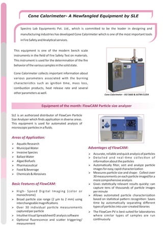 Equipment of the month: FlowCAM Par cle size analyzer
SLE is an authorized distributor of FlowCam Par cle
Size Analyzer which ﬁnds applica on in diverse areas.
This equipment is used for automated analysis of
microscopicpar clesinaﬂuids.
Ø Aqua cResearch
Ø MunicipalWater
Ø InvasiveSpecies
Ø BallastWater
Ø AlgaeBiofuels
Ø Pharmaceu cal
Ø Food&Beverage
Ø Chemicals&Abrasives
Ø High- Speed Digital Imaging (color or
monochrome)
Ø Broad par cle size range (2 µm to 2 mm) using
interchangeablemagniﬁca ons
Ø Over 30 individual par cle measurements
capturedperpar cle
Ø Intui veVisualSpreadsheet©analysisso ware
Ø Op onal ﬂuorescence and sca er triggering/
measurement
Ø Accurate,reliableandquickanalysisofpar cles
Ø Detailed and real- me collec on of
informa onaboutthepar cles
Ø Automa cally ﬁlter, sort and analyze par cle
imagesforeasy,rapidcharacteriza on
Ø Measures par cle size and shape: Collect over
30measurements on eachpar cleimaged for a
morecomprehensiveanalysis
Ø Gives sta s cally relevant results quickly: can
capture tens of thousands of par cle images
perminute
Ø Allows automated par cle characteriza on
based on sta s cal pa ern recogni on: Saves
me by automa cally separa ng diﬀerent
typesofpar clesintouser-createdlibraries
Ø The FlowCam PV is best suited for laboratories
where similar types of samples are run
con nuously
Basic Features of FlowCAM:
Advantages of FlowCAM:
Areas of Applica on:
Cone Calorimeter- A Newfangled Equipment by SLE
Spectro Lab Equipments Pvt. Ltd., which is commi ed to be the leader in designing and
manufacturing industries has developed Cone Calorimeter which is one of the most important tools
inFireSafetyandAnaly calservices.
Cone Calorimeter - ISO 5660 & ASTM E1354
This equipment is one of the modern bench scale
instruments in the ﬁeld of Fire Safety Test on materials.
This instrument is used for the determina on of the ﬁre
behaviorofthevarioussamplesinthesolidstate.
Cone Calorimeter collects important informa on about
various parameters associated with the burning
characteris cs such as igni on me, mass loss,
combus on products, heat release rate and several
otherparametersaswell.
 