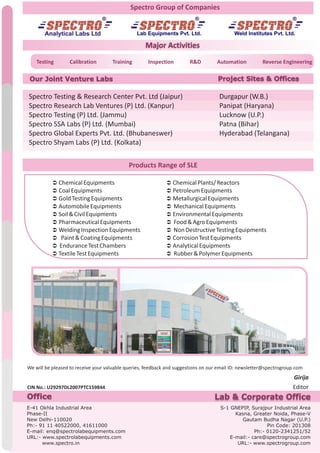 Spectro Group of Companies
Products Range of SLE
We will be pleased to receive your valuable queries, feedback and suggestions on our email ID: newsletter@spectrogroup.com
CIN No.: U29297DL2007PTC159844
E-41 Okhla Industrial Area
Phase-II
New Delhi-110020
Ph:- 91 11 40522000, 41611000
E-mail: enq@spectrolabequipments.com
URL:- www.spectrolabequipments.com
www.spectro.in
Office Lab & Corporate Office
S-1 GNEPIP, Surajpur Industrial Area
Kasna, Greater Noida, Phase-V
Gautam Budha Nagar (U.P.)
Pin Code: 201308
Ph:- 0120-2341251/52
E-mail:- care@spectrogroup.com
URL:- www.spectrogroup.com
Major Activities
Testing Calibration Training Inspection R&D Automation Reverse Engineering
Our Joint Venture Labs Project Sites & Offices
Lab Equipments Pvt. Ltd. Weld Institutes Pvt. Ltd.
Ü ChemicalEquipments
Ü CoalEquipments
Ü GoldTestingEquipments
Ü AutomobileEquipments
Ü Soil&CivilEquipments
Ü PharmaceuticalEquipments
Ü WeldingInspectionEquipments
Ü Paint&CoatingEquipments
Ü EnduranceTestChambers
Ü TextileTestEquipments
Ü ChemicalPlants/Reactors
Ü PetroleumEquipments
Ü MetallurgicalEquipments
Ü MechanicalEquipments
Ü EnvironmentalEquipments
Ü Food&AgroEquipments
Ü NonDestructiveTestingEquipments
Ü CorrosionTestEquipments
Ü AnalyticalEquipments
Ü Rubber&PolymerEquipments
Spectro Testing & Research Center Pvt. Ltd (Jaipur)
Spectro Research Lab Ventures (P) Ltd. (Kanpur)
Spectro Testing (P) Ltd. (Jammu)
Spectro SSA Labs (P) Ltd. (Mumbai)
Spectro Global Experts Pvt. Ltd. (Bhubaneswer)
Spectro Shyam Labs (P) Ltd. (Kolkata)
Durgapur (W.B.)
Panipat (Haryana)
Lucknow (U.P.)
Patna (Bihar)
Hyderabad (Telangana)
 