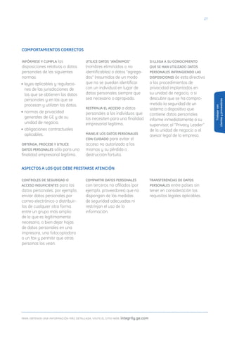 2




COMPORTAMIENTOS CORRECTOS

INFÓRMESE Y CuMPLA las                  uTILICE DATOS “ANÓNIMOS”                    SI LLEGA A Su CONOCIMIENTO
disposiciones relativas a datos         (nombres eliminados o no                    quE SE HAN uTILIzADO DATOS
personales de las siguientes            identificables) o datos “agrega-            PERSONALES INFRINGIENDO LAS
normas:                                 dos” (resumidos de un modo                  DISPOSICIONES de esta directiva
• leyes aplicables y regulacio-         que no se puedan identificar                o los procedimientos de
  nes de las jurisdicciones de          con un individuo) en lugar de               privacidad implantados en
  las que se obtienen los datos         datos personales siempre que                su unidad de negocio, o si
  personales y en las que se            sea necesario o apropiado.                  descubre que se ha compro-




                                                                                                                          clientes y proveedores
  procesan y utilizan los datos.                                                    metido la seguridad de un




                                                                                                                               Trabajar con
                                        RESTRINJA EL ACCESO a datos                 sistema o dispositivo que
• normas de privacidad                  personales a los individuos que             contiene datos personales
  generales de GE y de su               los necesiten para una finalidad            informe inmediatamente a su
  unidad de negocio.                    empresarial legítima.                       supervisor, al “Privacy Leader”
• obligaciones contractuales                                                        de la unidad de negocio o al
  aplicables.                           MANEJE LOS DATOS PERSONALES
                                                                                    asesor legal de la empresa.
                                        CON CuIDADO para evitar el
OBTENGA, PROCESE Y uTILICE              acceso no autorizado a los
DATOS PERSONALES sólo para una          mismos y su pérdida o
finalidad empresarial legítima.         destrucción fortuita.


ASPECTOS A LOS quE DEBE PRESTARSE ATENCIÓN

CONTROLES DE SEGuRIDAD O                COMPARTIR DATOS PERSONALES                  TRANSFERENCIAS DE DATOS
ACCESO INSuFICIENTES para los           con terceros no afiliados (por              PERSONALES entre países sin
datos personales; por ejemplo,          ejemplo, proveedores) que no                tener en consideración los
enviar datos personales por             dispongan de las medidas                    requisitos legales aplicables.
correo electrónico o distribuir-        de seguridad adecuadas ni
los de cualquier otra forma             restrinjan el uso de la
entre un grupo más amplio               información.
de lo que es legítimamente
necesario, o bien dejar hojas
de datos personales en una
impresora, una fotocopiadora
o un fax y permitir que otras
personas los vean.




para obtener una informacin ms detallada, visite el sitio web: integrity.ge.com
 