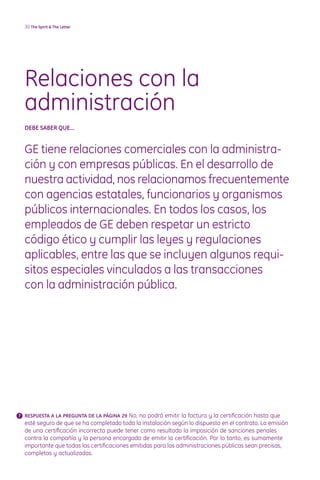 30 The Spirit  The Letter




  Relaciones con la
  administración
  DEBE SABER quE...


  GE tiene relaciones comerciales con la administra-
  ción y con empresas públicas. En el desarrollo de
  nuestra actividad, nos relacionamos frecuentemente
  con agencias estatales, funcionarios y organismos
  públicos internacionales. En todos los casos, los
  empleados de GE deben respetar un estricto
  código ético y cumplir las leyes y regulaciones
  aplicables, entre las que se incluyen algunos requi-
  sitos especiales vinculados a las transacciones
  con la administración pública.




? RESPuESTA A LA PREGuNTA DE LA PáGINA 29 No, no podrá emitir la factura y la certificación hasta que
  esté seguro de que se ha completado toda la instalación según lo dispuesto en el contrato. La emisión
  de una certificación incorrecta puede tener como resultado la imposición de sanciones penales
  contra la compañía y la persona encargada de emitir la certificación. Por lo tanto, es sumamente
  importante que todas las certificaciones emitidas para las administraciones públicas sean precisas,
  completas y actualizadas.
 