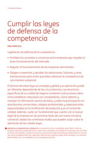 3 The Spirit  The Letter




  Cumplir las leyes
  de defensa de la
  competencia
  DEBE SABER quE...


  Legislación de defensa de la competencia

  • Prohíben los acuerdos o convenios entre empresas que impidan el
    buen funcionamiento del mercado.

  • Regulan el funcionamiento de las empresas dominantes.

  • Obligan a examinar y aprobar las absorciones, fusiones y otras
    transacciones para evitar que éstas reduzcan la competencia de
    una manera sustancial.

  El alcance de estas leyes es complejo y global y su aplicación puede
  ser diferente dependiendo de las circunstancias. Las directrices
  específicas de su unidad de negocio contienen instrucciones sobre
  cómo establecer relaciones con competidores, cómo obtener y
  manejar la información acerca de éstos, y sobre la participación en
  asociaciones comerciales, colegios profesionales y organizaciones
  especializadas en la certificación de productos y en el control de
  calidad. Además, suele ser fundamental que cuente con el asesor
  legal de la empresa en las primeras fases de una nueva iniciativa
  comercial, dadas las numerosas dudas que pueden surgir sobre la
  aplicación de las citadas leyes.
? RESPuESTA A LA PREGuNTA DE LA PáGINA 33 La asociación con un competidor para llevar a cabo un
  proyecto específico puede admitirse si tiene como resultado una ventaja en la solución que se ofrece
  al cliente; por ejemplo, cuando la actuación conjunta de ambas empresas permite ofrecer un servicio
  que sería imposible prestar por separado. Pida siempre asistencia legal antes de llegar a un acuerdo
  para trabajar con un competidor en una propuesta conjunta.
 