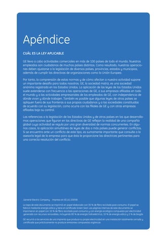 Apéndice
CUÁL ES LA LEY APLICABLE

GE lleva a cabo actividades comerciales en más de 100 países de todo el mundo. Nuestros
empleados son ciudadanos de muchos países distintos. Como resultado, nuestras operacio-
nes deben ajustarse a la legislación de diversos países, provincias, estados y municipios,
además de cumplir las directivas de organizaciones como la Unión Europea.

Por tanto, la comprensión de estas normas y de cómo afectan a nuestra actividad supone
un importante desafío para todos nosotros. GE, la sociedad matriz, es una sociedad
anónima registrada en los Estados Unidos. La aplicación de las leyes de los Estados Unidos
suele extenderse con frecuencia a las operaciones de GE, a sus empresas aﬁliadas en todo
el mundo y a las actividades empresariales de los empleados de GE, con independencia de
dónde vivan y dónde trabajen. También es posible que algunas leyes de otros países se
apliquen fuera de sus fronteras a sus propios ciudadanos y a las sociedades constituidas
de acuerdo con su legislación, como ocurre con las ﬁliales de GE y con otras empresas
aﬁliadas bajo su control.

Las referencias a la legislación de los Estados Unidos y de otros países en los que desarrolla-
mos operaciones que ﬁguran en las directivas de GE reﬂejan la realidad de una compañía
global cuya actividad se regula por una gran diversidad de normas concurrentes. En algu-
nos casos, la aplicación simultánea de leyes de dos o más países puede generar conﬂictos.
Si se encuentra ante un conﬂicto de este tipo, es sumamente importante que consulte a la
asesoría legal de la empresa para que ésta le proporcione las directrices pertinentes para
una correcta resolución del conﬂicto.




.General Electric Company   Impreso en EE.UU 2005©

La tapa de este documento se imprimió en papel elaborado con 30 % de ﬁbra reciclada post-consumo. El papel se
fabricó mediante energía eólica y tiene el certiﬁcado Green Seal. Las páginas internas de este documento se
imprimieron en papel con 10 % de ﬁbra reciclada post-consumo y con energía ecológica compuesta por electricidad
.generada con recursos renovables, incluyendo 85 % de energía hidroeléctrica, 10 % de energía eólica y 5 % de biogás

GE recurrió a los servicios de una imprenta que produce su propia electricidad en una instalación totalmente cerrada y
.certiﬁcada que prácticamente no produce emisiones compuestas orgánicas
 