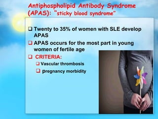 Antiphospholipid Antibody Syndrome
(APAS): “sticky blood syndrome”
 Twenty to 35% of women with SLE develop
APAS
 APAS occurs for the most part in young
women of fertile age
 CRITERIA:
 Vascular thrombosis
 pregnancy morbidity
 