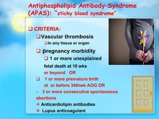 Antiphospholipid Antibody Syndrome
(APAS): “sticky blood syndrome”
 CRITERIA:
Vascular thrombosis
In any tissue or organ
 pregnancy morbidity
 1 or more unexplained
fetal death at 10 wks
or beyond OR
 1 or more premature birth
at or before 34thwk AOG OR
– 3 or more consecutive spontaneous
abortions
 Anticardiolipin antibodies
 Lupus anticoagulant
 