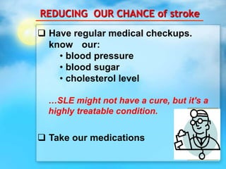REDUCING OUR CHANCE of stroke
 Have regular medical checkups.
know our:
• blood pressure
• blood sugar
• cholesterol level
…SLE might not have a cure, but it's a
highly treatable condition.
 Take our medications
 