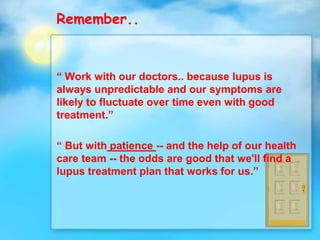 Remember..
“ Work with our doctors.. because lupus is
always unpredictable and our symptoms are
likely to fluctuate over time even with good
treatment.”
“ But with patience -- and the help of our health
care team -- the odds are good that we'll find a
lupus treatment plan that works for us.”
 