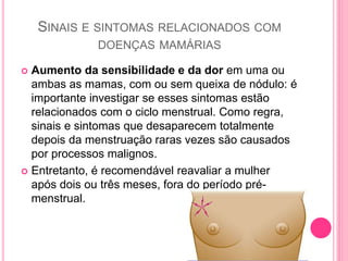 SINAIS E SINTOMAS RELACIONADOS COM
DOENÇAS MAMÁRIAS
 Aumento da sensibilidade e da dor em uma ou
ambas as mamas, com ou sem queixa de nódulo: é
importante investigar se esses sintomas estão
relacionados com o ciclo menstrual. Como regra,
sinais e sintomas que desaparecem totalmente
depois da menstruação raras vezes são causados
por processos malignos.
 Entretanto, é recomendável reavaliar a mulher
após dois ou três meses, fora do período pré-
menstrual.
 