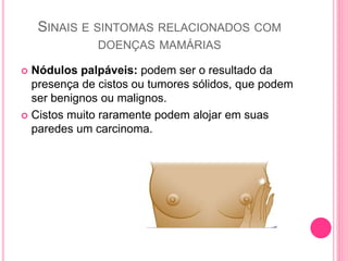 SINAIS E SINTOMAS RELACIONADOS COM
DOENÇAS MAMÁRIAS
 Nódulos palpáveis: podem ser o resultado da
presença de cistos ou tumores sólidos, que podem
ser benignos ou malignos.
 Cistos muito raramente podem alojar em suas
paredes um carcinoma.
 