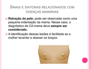 SINAIS E SINTOMAS RELACIONADOS COM
DOENÇAS MAMÁRIAS
 Retração da pele: pode ser observada como uma
pequena indentação da mama. Nesse caso, o
diagnóstico de CA mama deve sempre ser
considerado.
 A identificação dessas lesões é facilitada se a
mulher levantar e abaixar os braços.
 
