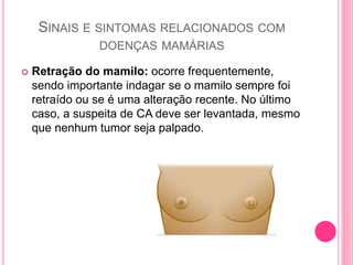 SINAIS E SINTOMAS RELACIONADOS COM
DOENÇAS MAMÁRIAS
 Retração do mamilo: ocorre frequentemente,
sendo importante indagar se o mamilo sempre foi
retraído ou se é uma alteração recente. No último
caso, a suspeita de CA deve ser levantada, mesmo
que nenhum tumor seja palpado.
 