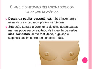 SINAIS E SINTOMAS RELACIONADOS COM
DOENÇAS MAMÁRIAS
 Descarga papilar espontânea: não é incomum e
raras vezes é causada por um carcinoma.
 Secreção serosa proveniente de uma ou ambas as
mamas pode ser o resultado da ingestão de certos
medicamentos, como metildopa, digoxina e
sulpirida, assim como anticoncepcionais.
 