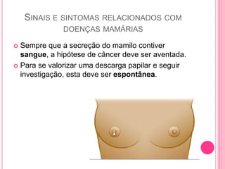 SINAIS E SINTOMAS RELACIONADOS COM
DOENÇAS MAMÁRIAS
 Sempre que a secreção do mamilo contiver
sangue, a hipótese de câncer deve ser aventada.
 Para se valorizar uma descarga papilar e seguir
investigação, esta deve ser espontânea.
 