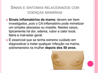 SINAIS E SINTOMAS RELACIONADOS COM
DOENÇAS MAMÁRIAS
 Sinais inflamatórios da mama: devem ser bem
investigados, pois o CA inflamatório pode mimetizar
um simples abscesso ou mastite. Nestes casos,
tipicamente há dor, edema, rubor e calor local,
febre e mal-estar geral.
 É essencial que se tenha extremo cuidado em
diagnosticar e tratar qualquer infecção na mama,
sobremaneira na mulher depois dos 50 anos.
 