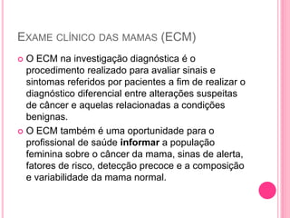 EXAME CLÍNICO DAS MAMAS (ECM)
 O ECM na investigação diagnóstica é o
procedimento realizado para avaliar sinais e
sintomas referidos por pacientes a fim de realizar o
diagnóstico diferencial entre alterações suspeitas
de câncer e aquelas relacionadas a condições
benignas.
 O ECM também é uma oportunidade para o
profissional de saúde informar a população
feminina sobre o câncer da mama, sinas de alerta,
fatores de risco, detecção precoce e a composição
e variabilidade da mama normal.
 