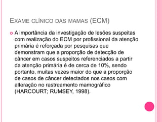 EXAME CLÍNICO DAS MAMAS (ECM)
 A importância da investigação de lesões suspeitas
com realização do ECM por profissional da atenção
primária é reforçada por pesquisas que
demonstram que a proporção de detecção de
câncer em casos suspeitos referenciados a partir
da atenção primária é de cerca de 10%, sendo
portanto, muitas vezes maior do que a proporção
de casos de câncer detectados nos casos com
alteração no rastreamento mamográfico
(HARCOURT; RUMSEY, 1998).
 