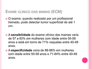 EXAME CLÍNICO DAS MAMAS (ECM)
 O exame, quando realizado por um profissional
treinado, pode detectar tumor superficial de até 1
cm.
 A sensibilidade do exame clínico das mamas varia
de 57 a 83% em mulheres com idade entre 50-59
anos e está em torno de 71% naquelas entre 40-49
anos.
 A especificidade varia de 88-96% em mulheres
com idade entre 50-59 anos e 71-84% entre 40-49
anos.
 