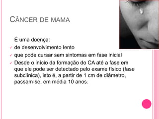 CÂNCER DE MAMA
É uma doença:
 de desenvolvimento lento
 que pode cursar sem sintomas em fase inicial
 Desde o início da formação do CA até a fase em
que ele pode ser detectado pelo exame físico (fase
subclínica), isto é, a partir de 1 cm de diâmetro,
passam-se, em média 10 anos.
 