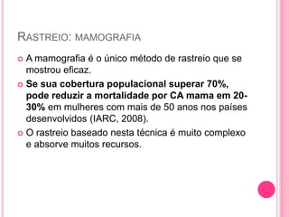 RASTREIO: MAMOGRAFIA
 A mamografia é o único método de rastreio que se
mostrou eficaz.
 Se sua cobertura populacional superar 70%,
pode reduzir a mortalidade por CA mama em 20-
30% em mulheres com mais de 50 anos nos países
desenvolvidos (IARC, 2008).
 O rastreio baseado nesta técnica é muito complexo
e absorve muitos recursos.
 