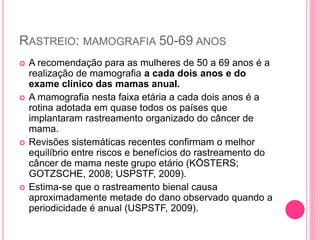RASTREIO: MAMOGRAFIA 50-69 ANOS
 A recomendação para as mulheres de 50 a 69 anos é a
realização de mamografia a cada dois anos e do
exame clínico das mamas anual.
 A mamografia nesta faixa etária a cada dois anos é a
rotina adotada em quase todos os países que
implantaram rastreamento organizado do câncer de
mama.
 Revisões sistemáticas recentes confirmam o melhor
equilíbrio entre riscos e benefícios do rastreamento do
câncer de mama neste grupo etário (KÖSTERS;
GOTZSCHE, 2008; USPSTF, 2009).
 Estima-se que o rastreamento bienal causa
aproximadamente metade do dano observado quando a
periodicidade é anual (USPSTF, 2009).
 