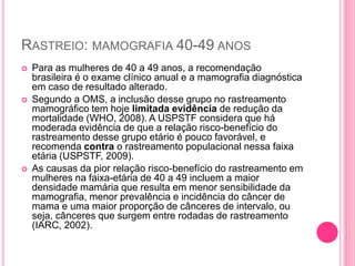 RASTREIO: MAMOGRAFIA 40-49 ANOS
 Para as mulheres de 40 a 49 anos, a recomendação
brasileira é o exame clínico anual e a mamografia diagnóstica
em caso de resultado alterado.
 Segundo a OMS, a inclusão desse grupo no rastreamento
mamográfico tem hoje limitada evidência de redução da
mortalidade (WHO, 2008). A USPSTF considera que há
moderada evidência de que a relação risco-benefício do
rastreamento desse grupo etário é pouco favorável, e
recomenda contra o rastreamento populacional nessa faixa
etária (USPSTF, 2009).
 As causas da pior relação risco-benefício do rastreamento em
mulheres na faixa-etária de 40 a 49 incluem a maior
densidade mamária que resulta em menor sensibilidade da
mamografia, menor prevalência e incidência do câncer de
mama e uma maior proporção de cânceres de intervalo, ou
seja, cânceres que surgem entre rodadas de rastreamento
(IARC, 2002).
 