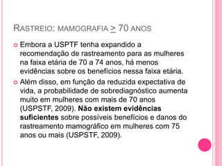 RASTREIO: MAMOGRAFIA > 70 ANOS
 Embora a USPTF tenha expandido a
recomendação de rastreamento para as mulheres
na faixa etária de 70 a 74 anos, há menos
evidências sobre os benefícios nessa faixa etária.
 Além disso, em função da reduzida expectativa de
vida, a probabilidade de sobrediagnóstico aumenta
muito em mulheres com mais de 70 anos
(USPSTF, 2009). Não existem evidências
suficientes sobre possíveis benefícios e danos do
rastreamento mamográfico em mulheres com 75
anos ou mais (USPSTF, 2009).
 