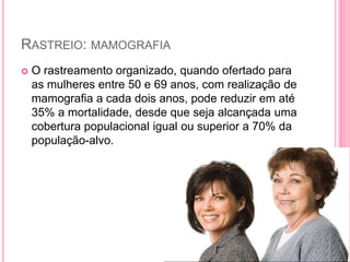 RASTREIO: MAMOGRAFIA
 O rastreamento organizado, quando ofertado para
as mulheres entre 50 e 69 anos, com realização de
mamografia a cada dois anos, pode reduzir em até
35% a mortalidade, desde que seja alcançada uma
cobertura populacional igual ou superior a 70% da
população-alvo.
 