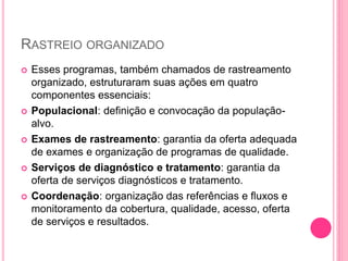 RASTREIO ORGANIZADO
 Esses programas, também chamados de rastreamento
organizado, estruturaram suas ações em quatro
componentes essenciais:
 Populacional: definição e convocação da população-
alvo.
 Exames de rastreamento: garantia da oferta adequada
de exames e organização de programas de qualidade.
 Serviços de diagnóstico e tratamento: garantia da
oferta de serviços diagnósticos e tratamento.
 Coordenação: organização das referências e fluxos e
monitoramento da cobertura, qualidade, acesso, oferta
de serviços e resultados.
 