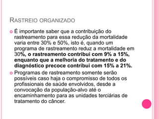 RASTREIO ORGANIZADO
 É importante saber que a contribuição do
rastreamento para essa redução da mortalidade
varia entre 30% e 50%, isto é, quando um
programa de rastreamento reduz a mortalidade em
30%, o rastreamento contribui com 9% a 15%,
enquanto que a melhoria do tratamento e do
diagnóstico precoce contribui com 15% a 21%.
 Programas de rastreamento somente serão
possíveis caso haja o compromisso de todos os
profissionais de saúde envolvidos, desde a
convocação da população-alvo até o
encaminhamento para as unidades terciárias de
tratamento do câncer.
 