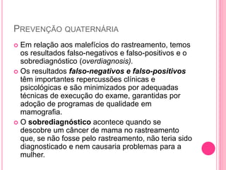 PREVENÇÃO QUATERNÁRIA
 Em relação aos malefícios do rastreamento, temos
os resultados falso-negativos e falso-positivos e o
sobrediagnóstico (overdiagnosis).
 Os resultados falso-negativos e falso-positivos
têm importantes repercussões clínicas e
psicológicas e são minimizados por adequadas
técnicas de execução do exame, garantidas por
adoção de programas de qualidade em
mamografia.
 O sobrediagnóstico acontece quando se
descobre um câncer de mama no rastreamento
que, se não fosse pelo rastreamento, não teria sido
diagnosticado e nem causaria problemas para a
mulher.
 