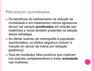 PREVENÇÃO QUATERNÁRIA
 Os benefícios do rastreamento na redução da
mortalidade e em tratamentos menos agressivos
devem ser sempre ponderados em relação aos
malefícios e riscos também presentes na adoção
dessa estratégia.
 Ao ofertar exames de mamografia à população
assintomática, os efeitos negativos incluem a
indução do câncer de mama por radiação
[polêmico];
 Taxa de resultados falso-positivos que implicam
nos exames complementares e maior ansiedade
nas mulheres;
 