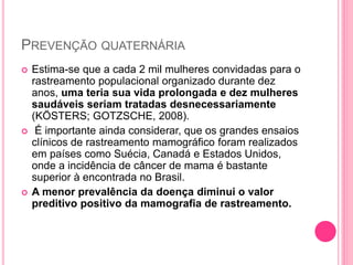 PREVENÇÃO QUATERNÁRIA
 Estima-se que a cada 2 mil mulheres convidadas para o
rastreamento populacional organizado durante dez
anos, uma teria sua vida prolongada e dez mulheres
saudáveis seriam tratadas desnecessariamente
(KÖSTERS; GOTZSCHE, 2008).
 É importante ainda considerar, que os grandes ensaios
clínicos de rastreamento mamográfico foram realizados
em países como Suécia, Canadá e Estados Unidos,
onde a incidência de câncer de mama é bastante
superior à encontrada no Brasil.
 A menor prevalência da doença diminui o valor
preditivo positivo da mamografia de rastreamento.
 