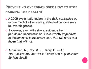 PREVENTING OVERDIAGNOSIS: HOW TO STOP
HARMING THE HEALTHY
 A 2009 systematic review in the BMJ concluded up
to one third of all screening detected cancers may
be overdiagnosed.
 However, even with strong evidence from
population based studies, it is currently impossible
to discriminate between cancers that will harm and
those that will not.
 Moynihan, R., Doust, J., Henry, D. BMJ
2012;344:e3502 doi: 10.1136/bmj.e3502 (Published
29 May 2012)
 
