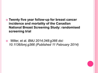  Twenty five year follow-up for breast cancer
incidence and mortality of the Canadian
National Breast Screening Study: randomised
screening trial
 Miller, et al. BMJ 2014;348:g366 doi:
10.1136/bmj.g366 (Published 11 February 2014)
 