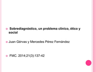  Sobrediagnóstico, un problema clínico, ético y
social
 Juan Gérvas y Mercedes Pérez Fernández
 FMC. 2014;21(3):137-42
 