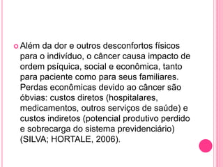  Além da dor e outros desconfortos físicos
para o indivíduo, o câncer causa impacto de
ordem psíquica, social e econômica, tanto
para paciente como para seus familiares.
Perdas econômicas devido ao câncer são
óbvias: custos diretos (hospitalares,
medicamentos, outros serviços de saúde) e
custos indiretos (potencial produtivo perdido
e sobrecarga do sistema previdenciário)
(SILVA; HORTALE, 2006).
 
