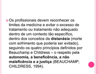  Os profissionais devem reconhecer os
limites da medicina e evitar o excesso de
tratamento ou tratamento não adequado
dentro de um contexto tão específico,
dentro dos conceitos da distanásia (morte
com sofrimento que poderia ser evitado),
seguindo os quatro princípios definidos por
Beauchamp e Childress – o respeito pela
autonomia, a beneficência, a não
maleficência e a justiça (BEAUCHAMP;
CHILDRESS, 1994).
 