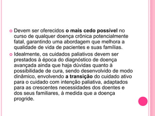  Devem ser oferecidos o mais cedo possível no
curso de qualquer doença crônica potencialmente
fatal, garantindo uma abordagem que melhora a
qualidade de vida de pacientes e suas famílias.
 Idealmente, os cuidados paliativos devem ser
prestados à época do diagnóstico de doença
avançada ainda que haja dúvidas quanto à
possibilidade de cura, sendo desenvolvido de modo
dinâmico, envolvendo a transição do cuidado ativo
para o cuidado com intenção paliativa, adaptados
para as crescentes necessidades dos doentes e
dos seus familiares, à medida que a doença
progride.
 