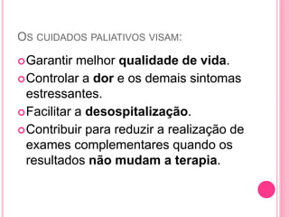 OS CUIDADOS PALIATIVOS VISAM:
Garantir melhor qualidade de vida.
Controlar a dor e os demais sintomas
estressantes.
Facilitar a desospitalização.
Contribuir para reduzir a realização de
exames complementares quando os
resultados não mudam a terapia.
 