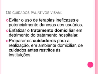 OS CUIDADOS PALIATIVOS VISAM:
Evitar o uso de terapias ineficazes e
potencialmente danosas aos usuários.
Enfatizar o tratamento domiciliar em
detrimento do tratamento hospitalar.
Preparar os cuidadores para a
realização, em ambiente domiciliar, de
cuidados antes restritos às
instituições.
 