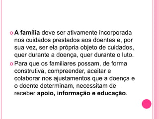 A família deve ser ativamente incorporada
nos cuidados prestados aos doentes e, por
sua vez, ser ela própria objeto de cuidados,
quer durante a doença, quer durante o luto.
 Para que os familiares possam, de forma
construtiva, compreender, aceitar e
colaborar nos ajustamentos que a doença e
o doente determinam, necessitam de
receber apoio, informação e educação.
 