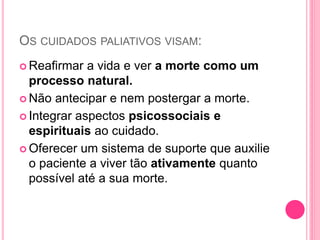 OS CUIDADOS PALIATIVOS VISAM:
 Reafirmar a vida e ver a morte como um
processo natural.
 Não antecipar e nem postergar a morte.
 Integrar aspectos psicossociais e
espirituais ao cuidado.
 Oferecer um sistema de suporte que auxilie
o paciente a viver tão ativamente quanto
possível até a sua morte.
 