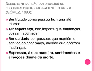 NESSE SENTIDO, SÃO OUTORGADOS OS
SEGUINTES DIREITOS AO PACIENTE TERMINAL
(GÓMEZ, 1998):
 Ser tratado como pessoa humana até
morrer.
 Ter esperança, não importa que mudanças
possam acontecer.
 Ser cuidado por pessoas que mantêm o
sentido da esperança, mesmo que ocorram
mudanças.
 Expressar, à sua maneira, sentimentos e
emoções diante da morte.
 